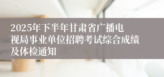 2025年下半年甘肃省广播电视局事业单位招聘考试综合成绩及体检通知