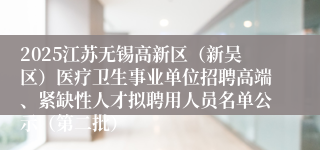 2025江苏无锡高新区（新吴区）医疗卫生事业单位招聘高端、紧缺性人才拟聘用人员名单公示（第二批）