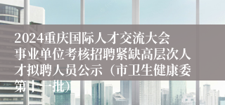 2024重庆国际人才交流大会事业单位考核招聘紧缺高层次人才拟聘人员公示(市卫生健康委第十一批)