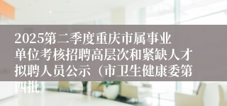2025第二季度重庆市属事业单位考核招聘高层次和紧缺人才拟聘人员公示(市卫生健康委第四批)