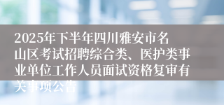 2025年下半年四川雅安市名山区考试招聘综合类、医护类事业单位工作人员面试资格复审有关事项公告