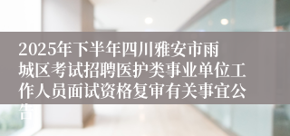 2025年下半年四川雅安市雨城区考试招聘医护类事业单位工作人员面试资格复审有关事宜公告