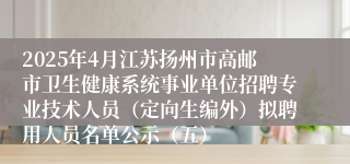 2025年4月江苏扬州市高邮市卫生健康系统事业单位招聘专业技术人员（定向生编外）拟聘用人员名单公示（五）