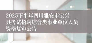 2025下半年四川雅安市宝兴县考试招聘综合类事业单位人员资格复审公告