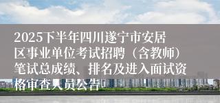 2025下半年四川遂宁市安居区事业单位考试招聘（含教师）笔试总成绩、排名及进入面试资格审查人员公告