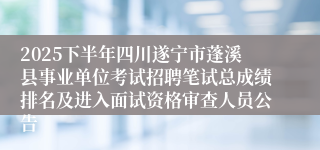 2025下半年四川遂宁市蓬溪县事业单位考试招聘笔试总成绩排名及进入面试资格审查人员公告