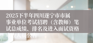 2025下半年四川遂宁市市属事业单位考试招聘（含教师）笔试总成绩、排名及进入面试资格审查人员公告