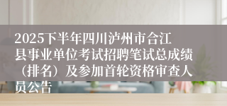 2025下半年四川泸州市合江县事业单位考试招聘笔试总成绩（排名）及参加首轮资格审查人员公告