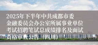 2025年下半年中共成都市委金融委员会办公室所属事业单位考试招聘笔试总成绩排名及面试资格审查公告（四川）