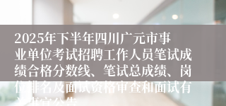 2025年下半年四川广元市事业单位考试招聘工作人员笔试成绩合格分数线、笔试总成绩、岗位排名及面试资格审查和面试有关事宜公告