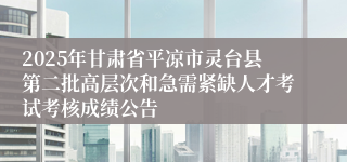 2025年甘肃省平凉市灵台县第二批高层次和急需紧缺人才考试考核成绩公告