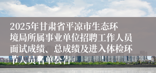 2025年甘肃省平凉市生态环境局所属事业单位招聘工作人员面试成绩、总成绩及进入体检环节人员名单公告