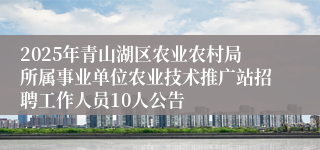2025年青山湖区农业农村局所属事业单位农业技术推广站招聘工作人员10人公告