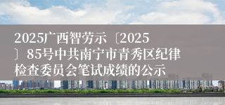 2025广西智劳示〔2025〕85号中共南宁市青秀区纪律检查委员会笔试成绩的公示