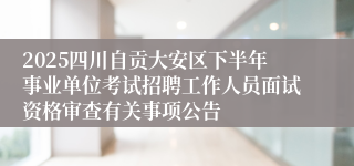 2025四川自贡大安区下半年事业单位考试招聘工作人员面试资格审查有关事项公告