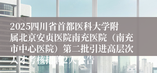 2025四川省首都医科大学附属北京安贞医院南充医院(南充市中心医院)第二批引进高层次人才考核招聘2人公告