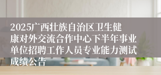 2025广西壮族自治区卫生健康对外交流合作中心下半年事业单位招聘工作人员专业能力测试成绩公告