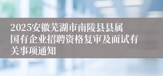 2025安徽芜湖市南陵县县属国有企业招聘资格复审及面试有关事项通知