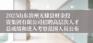 2025山东滨州无棣县财金投资集团有限公司招聘高层次人才总成绩和进入考察范围人员公布