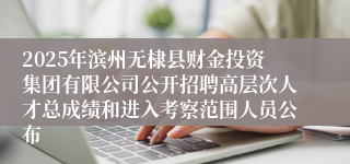 2025年滨州无棣县财金投资集团有限公司公开招聘高层次人才总成绩和进入考察范围人员公布