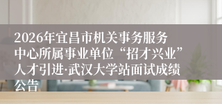 2026年宜昌市机关事务服务中心所属事业单位“招才兴业”人才引进·武汉大学站面试成绩公告