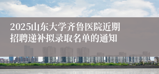 2025山东大学齐鲁医院近期招聘递补拟录取名单的通知