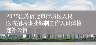 2025江苏宿迁市宿城区人民医院招聘事业编制工作人员体检递补公告