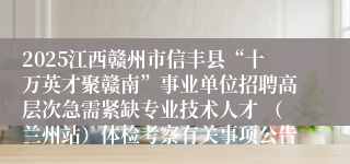 2025江西赣州市信丰县“十万英才聚赣南”事业单位招聘高层次急需紧缺专业技术人才 （兰州站）体检考察有关事项公告