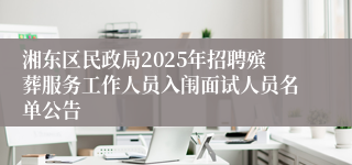 湘东区民政局2025年招聘殡葬服务工作人员入闱面试人员名单公告