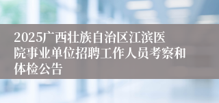 2025广西壮族自治区江滨医院事业单位招聘工作人员考察和体检公告