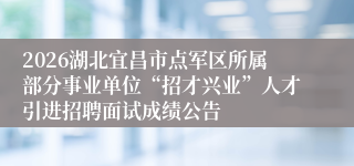 2026湖北宜昌市点军区所属部分事业单位“招才兴业”人才引进招聘面试成绩公告