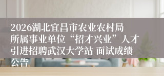 2026湖北宜昌市农业农村局所属事业单位“招才兴业”人才引进招聘武汉大学站 面试成绩公告