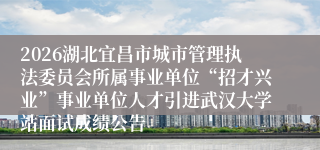 2026湖北宜昌市城市管理执法委员会所属事业单位“招才兴业”事业单位人才引进武汉大学站面试成绩公告