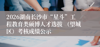 2026湖南长沙市“星斗”工程教育类硕博人才选拔 （望城区）考核成绩公示