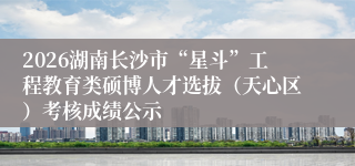 2026湖南长沙市“星斗”工程教育类硕博人才选拔(天心区)考核成绩公示