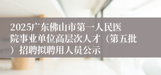 2025广东佛山市第一人民医院事业单位高层次人才（第五批）招聘拟聘用人员公示