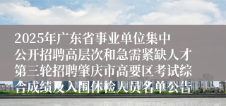 2025年广东省事业单位集中公开招聘高层次和急需紧缺人才第三轮招聘肇庆市高要区考试综合成绩及入围体检人员名单公告