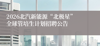 2026北汽新能源“北极星”全球管培生计划招聘公告