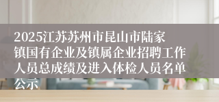 2025江苏苏州市昆山市陆家镇国有企业及镇属企业招聘工作人员总成绩及进入体检人员名单公示