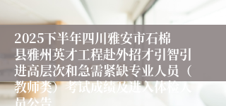 2025下半年四川雅安市石棉县雅州英才工程赴外招才引智引进高层次和急需紧缺专业人员（教师类）考试成绩及进入体检人员公告