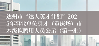 达州市“达人英才计划”2025年事业单位引才(重庆场)市本级拟聘用人员公示(第一批)