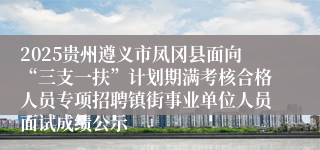 2025贵州遵义市凤冈县面向“三支一扶”计划期满考核合格人员专项招聘镇街事业单位人员面试成绩公示