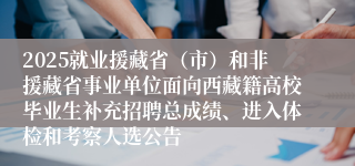 2025就业援藏省(市)和非援藏省事业单位面向西藏籍高校毕业生补充招聘总成绩、进入体检和考察人选公告