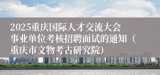 2025重庆国际人才交流大会事业单位考核招聘面试的通知（重庆市文物考古研究院）