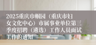 2025重庆巾帼园(重庆市妇女文化中心)市属事业单位第三季度招聘(遴选)工作人员面试工作的通知