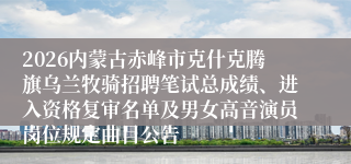 2026内蒙古赤峰市克什克腾旗乌兰牧骑招聘笔试总成绩、进入资格复审名单及男女高音演员岗位规定曲目公告