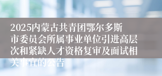2025内蒙古共青团鄂尔多斯市委员会所属事业单位引进高层次和紧缺人才资格复审及面试相关事宜的公告
