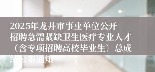 2025年龙井市事业单位公开招聘急需紧缺卫生医疗专业人才（含专项招聘高校毕业生）总成绩公布通知