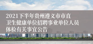 2021下半年贵州遵义市市直卫生健康单位招聘事业单位人员体检有关事宜公告