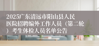 2025广东清远市阳山县人民医院招聘编外工作人员（第二轮）考生体检人员名单公告